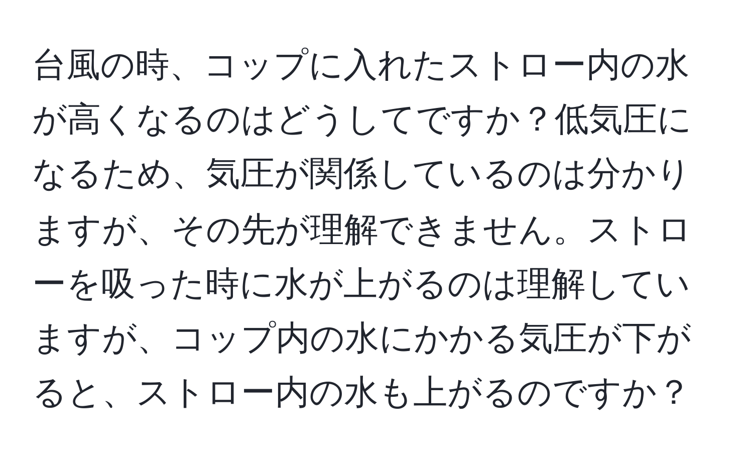 台風の時、コップに入れたストロー内の水が高くなるのはどうしてですか？低気圧になるため、気圧が関係しているのは分かりますが、その先が理解できません。ストローを吸った時に水が上がるのは理解していますが、コップ内の水にかかる気圧が下がると、ストロー内の水も上がるのですか？