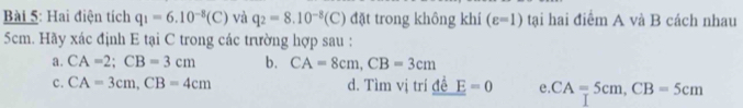 Hai điện tích q_1=6.10^(-8)(C) và q_2=8.10^(-8)(C) đặt trong không khí (varepsilon =1) tại hai điểm A và B cách nhau
5cm. Hãy xác định E tại C trong các trường hợp sau :
a. CA=2; CB=3cm b. CA=8cm, CB=3cm
c. CA=3cm, CB=4cm d. Tìm vị trí đề E=0 e. CA=5cm, CB=5cm