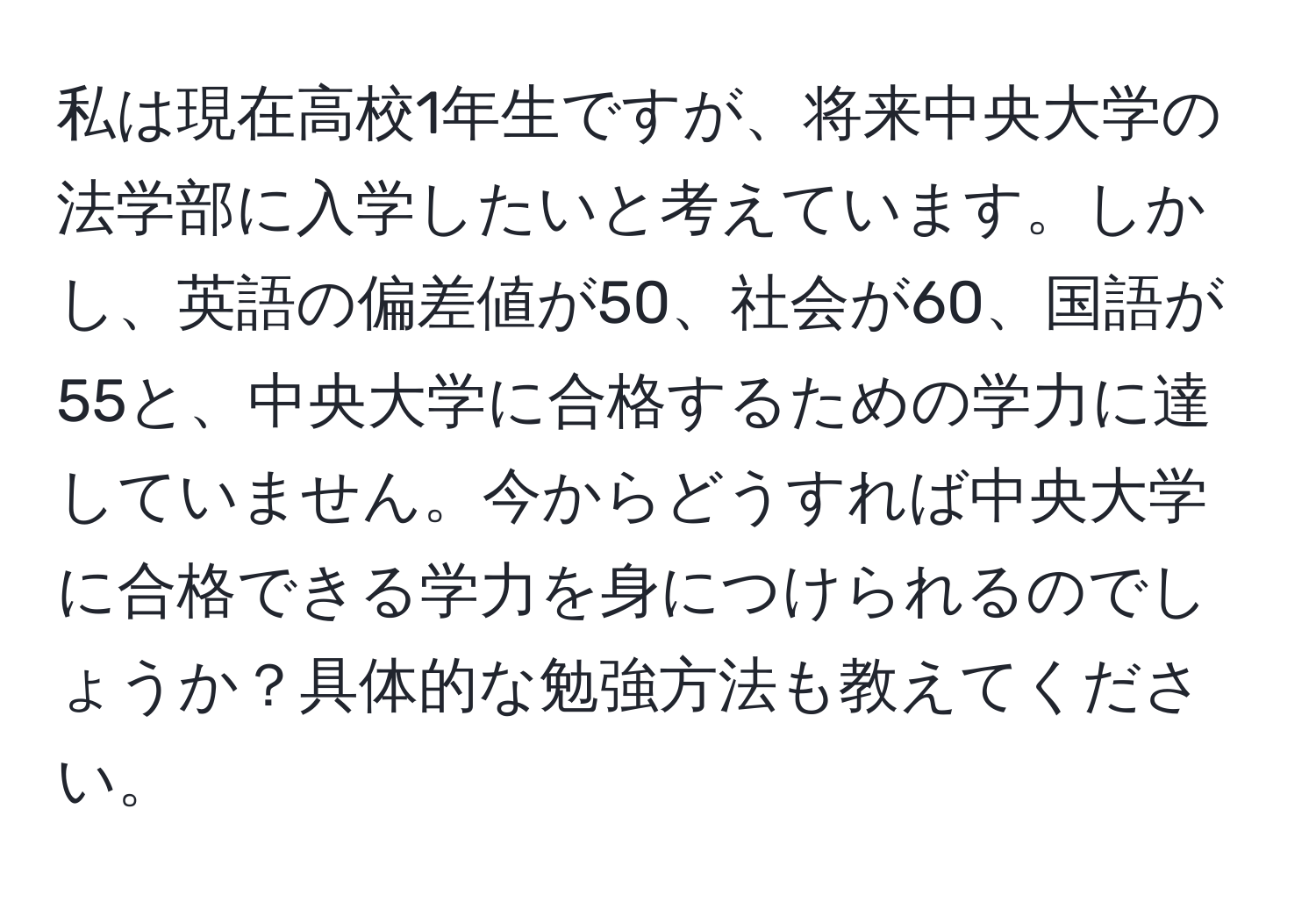 私は現在高校1年生ですが、将来中央大学の法学部に入学したいと考えています。しかし、英語の偏差値が50、社会が60、国語が55と、中央大学に合格するための学力に達していません。今からどうすれば中央大学に合格できる学力を身につけられるのでしょうか？具体的な勉強方法も教えてください。