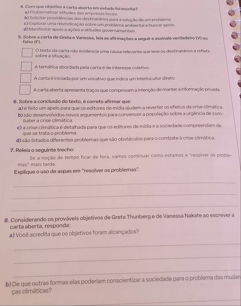 Com que objetivo a carta aberta em estudo foi escrita?
a) Problematizar atitudes das empresas locais.
b) Solicitar providências dos destinatários para a solução de um problema.
c) Explorar uma reivindicação sobre um problema ambiental e buscar apoio.
d) Manifestar apoio a ações e atitudes governamentais.
5. Sobre a carta de Greta e Vanessa, leia as afirmações a seguir e assinale verdadeiro (V) ou
falso (F).
O texto da carta não evidencia uma causa relevante que leve os destinatários a refletir
sobre a situação.
A temática abordada pela carta é de interesse coletivo.
A carta é iniciada por um vocativo que indica um interlocutor direto.
A carta aberta apresenta traços que comprovam a intenção de manter a informação privada.
6. Sobre a conclusão do texto, é correto afirmar que:
a) é feito um apelo para que os editores de mídia ajudem a reverter os efeitos da crise climática.
b) são desenvolvidos novos argumentos para convencer a população sobre a urgência de com-
bater a crise climática.
c) a crise climática é detalhada para que os editores de mídia e a sociedade compreendam de
que se trata o problema.
d) são listados diferentes problemas que são obstáculos para o combate à crise climática.
7. Releia o seguinte trecho:
Se a noção de tempo ficar de fora, vamos continuar como estamos e “resolver os proble-
mas" mais tarde.
Explique o uso de aspas em “resolver os problemas”.
_
_
_
8. Considerando os prováveis objetivos de Greta Thunberg e de Vanessa Nakate ao escrever a
carta aberta, responda:
a) Você acredita que os objetivos foram alcançados?
_
_
_
b) De que outras formas elas poderiam conscientizar a sociedade para o problema das mudan
ças climáticas?
_