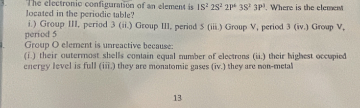 The electronic configuration of an element is 1S^22S^22P^63S^23P^3. Where is the element
located in the periodic table?
i.) Group III, period 3 (ii.) Group III, period 5 (iii.) Group V, period 3 (iv.) Group V,
period 5
Group O element is unreactive because:
(i.) their outermost shells contain equal number of electrons (ii.) their highest occupied
energy level is full (iii.) they are monatomic gases (iv.) they are non-metal
13