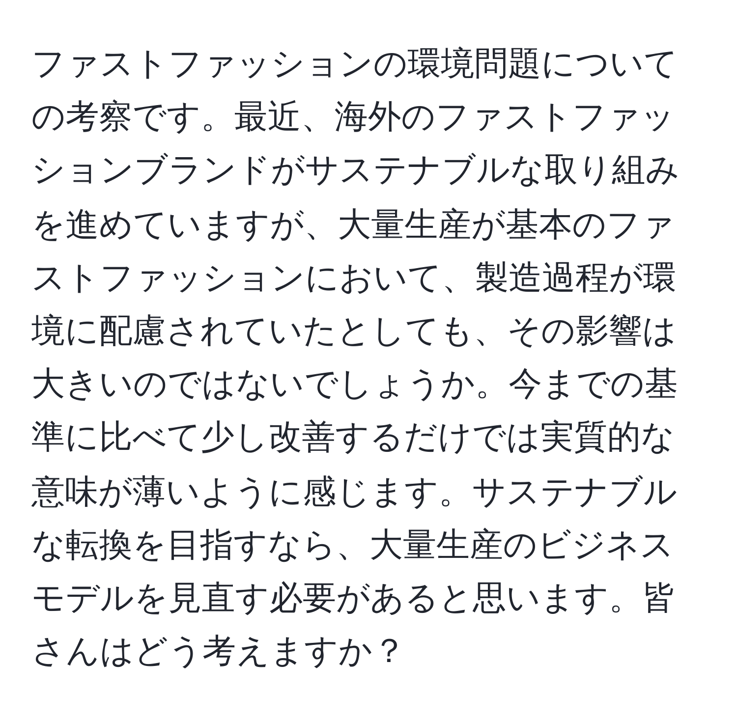 ファストファッションの環境問題についての考察です。最近、海外のファストファッションブランドがサステナブルな取り組みを進めていますが、大量生産が基本のファストファッションにおいて、製造過程が環境に配慮されていたとしても、その影響は大きいのではないでしょうか。今までの基準に比べて少し改善するだけでは実質的な意味が薄いように感じます。サステナブルな転換を目指すなら、大量生産のビジネスモデルを見直す必要があると思います。皆さんはどう考えますか？