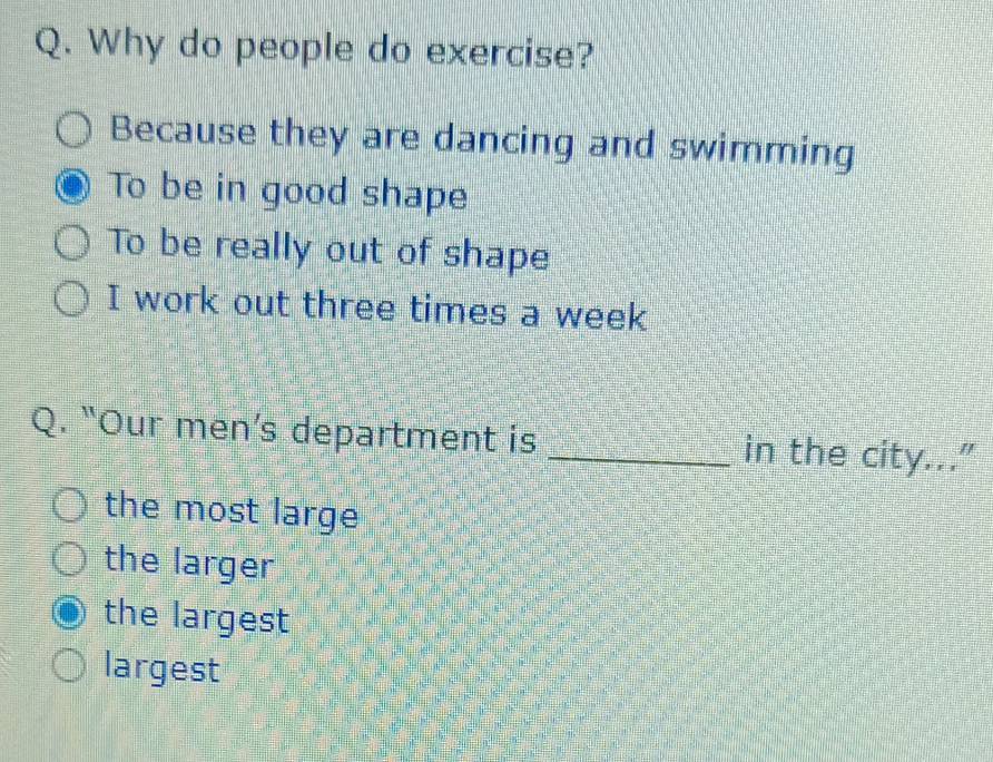 Why do people do exercise?
Because they are dancing and swimming
To be in good shape
To be really out of shape
I work out three times a week
Q. “Our men’s department is _in the city...”
the most large
the larger
the largest
largest