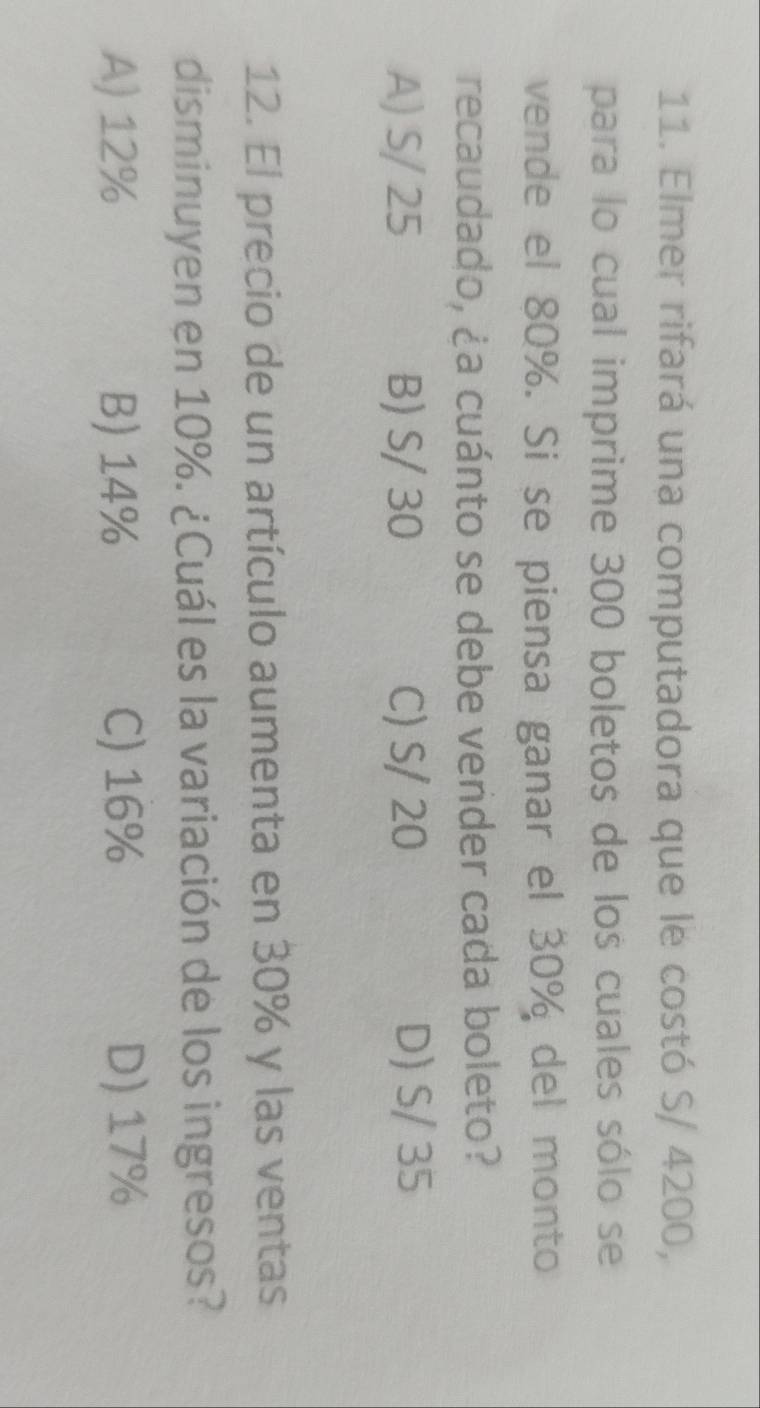 Elmer rifará una computadora que le costó S/ 4200,
para lo cual imprime 300 boletos de los cuales sólo se
vende el 80%. Si se piensa ganar el 30% del monto
recaudado, ¿a cuánto se debe vender cada boleto?
A) S/ 25 B) S/ 30 C) S/ 20 D) S/ 35
12. El precio de un artículo aumenta en 30% y las ventas
disminuyen en 10%. ¿Cuál es la variación de los ingresos?
A) 12% B) 14% C) 16% D) 17%