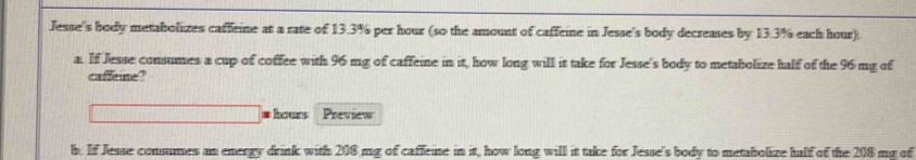 Jesse's body metabolizes caffeine at a rate of 13.3% per hour (so the amount of caffeine in Jesse's body decreases by 13.3% each hour). 
a. If Jesse consumes a cup of coffee with 96 mg of caffeine in it, how long will it take for Jesse's body to metabolize half of the 96 mg of 
caffeine? 
* hours Preview 
b. If Jesse consumes an energy drink with 208 mg of caffeine in it, how long will it take for Jesse's body to metabolize half of the 208 mg of