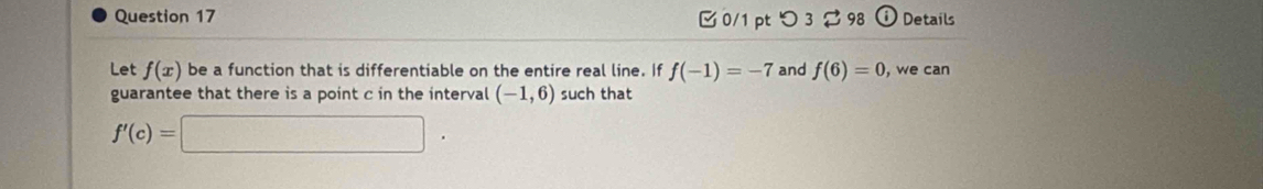 つ3 ⇄ 98 ⓘ Details 
Let f(x) be a function that is differentiable on the entire real line. If f(-1)=-7 and f(6)=0 , we can 
guarantee that there is a point c in the interval (-1,6) such that
f'(c)=□.