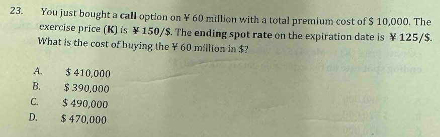 You just bought a call option on ¥ 60 million with a total premium cost of $ 10,000. The
exercise price (K) is ¥ 150/$. The ending spot rate on the expiration date is ¥ 125/$.
What is the cost of buying the ¥ 60 million in $?
A. $ 410,000
B. $ 390,000
C. $ 490,000
D. $ 470,000