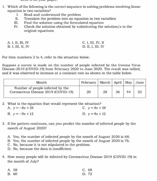 Which of the following is the correct sequence in solving problems involving linear
equation in two variables?
I. Read and understand the problem
II. Translate the problem into an equation in two variables
III. Find the solution using the formulated equation
IV. Check the solution obtained by substituting the solution/s to the
original equations
A. I, II, III, IV C. I, III, IV, II
B. I, III, II, IV D. II, I, III, IV
For item numbers 2 to 4, refer to the situation below.
Suppose a survey is made on the number of people infected by the Corona Virus
Disease- 2019 (CÖVID-19) from February 2020 to June 2020. The result was tallied,
and it was observed to increase at a constant rate as shown in the table below.
2. What is the equation that would represent the situation?
A. y=-8x+20 C. y=8x+20
B. y=-8x+12 D. y=8x+12
3. If the pattern continues, can you predict the number of infected people by the
month of August 2020?
A. Yes, the number of infected people by the month of August 2020 is 68.
B. Yes, the number of infected people by the month of August 2020 is 76.
C. No, because it is not stipulated in the problem.
D. No, because the data is insufficient.
4. How many people will be infected by Coronavirus Disease 2019 (COVID-19) in
the month of July?
A. 58 C. 68
B. 60 D. 72