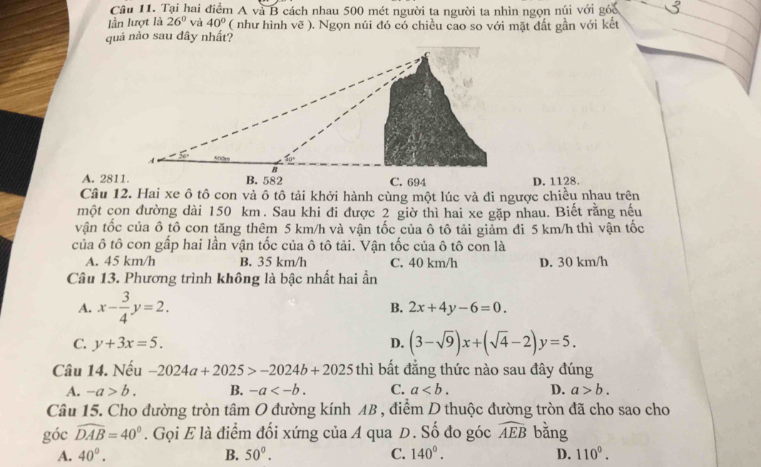 Tại hai điểm A và B cách nhau 500 mét người ta người ta nhìn ngọn núi với góc
lần lượt là 26° và 40° ( như hình vẽ ). Ngọn núi đó có chiều cao so với mặt đất gần với kết
quả nào sau đây nhất?
A. 2811.D. 1128.
Câu 12. Hai xe ô tô con và ô tô tải khởi hành cùng một lúc và đi ngược chiều nhau trên
một con đường dài 150 km. Sau khi đi được 2 giờ thì hai xe gặp nhau. Biết rằng nếu
vận tốc của ô tô con tăng thêm 5 km/h và vận tốc của ô tô tải giảm đi 5 km/h thì vận tốc
của ô tô con gấp hai lần vận tốc của ô tô tải. Vận tốc của ô tô con là
A. 45 km/h B. 35 km/h C. 40 km/h D. 30 km/h
Câu 13. Phương trình không là bậc nhất hai ần
A. x- 3/4 y=2.
B. 2x+4y-6=0.
C. y+3x=5. D. (3-sqrt(9))x+(sqrt(4)-2)y=5.
Câu 14. Nếu -2024a+2025>-2024b+2025thi bất đẳng thức nào sau đây đúng
A. -a>b. B. -a C. a D. a>b.
Câu 15. Cho đường tròn tâm O đường kính AB , điểm D thuộc đường tròn đã cho sao cho
góc widehat DAB=40°. Gọi E là điểm đối xứng của A qua D. Số đo góc widehat AEB bǎng
A. 40^0. B. 50°. C. 140°. D. 110°.