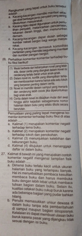 Rangkuman yang tepat untuk buku tersebu
adalah ....
a. Kacang-kacangan memiliki manfaat seba
dikeluhkan masyarakat. gai obat berbagai jenis penyakit yang serino
b. Kacang hijau dapat digunakan untuk pemu
lihan penyakit, melancarkan pencernaan.
tekanan darah tinggi, dan menurunkan
demam.
c. Kacang-kacangan dapat diolah sebagai
sumber nabati bergizi bagi warga masya-
rakat.
d. Kacang-kacangan termasuk komoditas
pertanian yang memiliki segudang manfaat
dan sumber pangan bergiz .
26. Perhatikan komentar-komentar terhadap bu-
ku fiksi berikut!
(1) Meski berbeda dari kebanyakan novel yang telah
ada, dasar cerita yang diangkat dalam novel ini
cenderung terlalu berat untuk anak-anak.
(2) Dalam novel ini, konflik yang ditampilkan terke-
san membosankan karena hanya ada satu tokoh
yang berperan penting dalam cerita.
(3) Novel ini memiliki desain sampul yang menarik
dan cenderung lebih cocok jika diperuntukkan
bagi anak-anak.
(4) Cerita dalam novel ini disajikan mulai dari awal
hingga akhir kejadian sebagaimana nomor
halaman dalam buku yang selalu ditulis secara
berurutan.
Pernyataan yang paling tepat mengenai ko-
mentar-komentar terhadap buku fiksi di atas
adalah ....
a. Kalimat (1) merupakan komentar negatif
terhadap tema buku.
b. Kalimat (2) merupakan komentar negatif
terhadap tokoh dan penokohan.
c. Kalimat (3) menunjukkan kelebihan dan
kekurangan buku.
d. Kalimat (4) ditujukan untuk menanggapi
daftar isi dalam buku.
27. Kalimat di bawah ini yang merupakan contoh
komentar negatif mengenai tampilan fisik
buku adalah ....
a. Dimensi buku terlalu kecil untuk ukuran
halaman buku yang terlampau banyak.
Hal ini menyebabkan pembaca kesulitan
membaca buku dan harus membuka
buku dengan lebih lebar untuk membaca
tulisan bagian dalam buku. Selain itu,
kualitas cetakan buku cukup buruk karena
ada beberapa bagian yang pudar bahkan
hilang.
b. Penulis memasukkan unsur dewasa di
dalam buku tanpa ada pemberitahuan
di sampul maupun bagian sinopsisnya.
Kelalaian ini dapat membuat ulasan buku
buruk karena pasar yang dijangkau tidak
sesuai dengan isi buku.