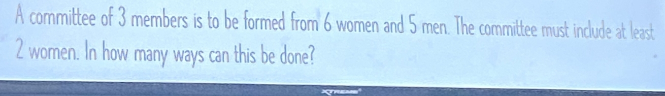 A committee of 3 members is to be formed from 6 women and 5 men. The committee must include at least
2 women. In how many ways can this be done?