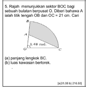 Rajah menunjukkan sektor BOC bagi
sebuah bulatan berpusat O. Diberi bahawa A
ialah titik tengah OB dan OC=21cm. Cari
(a) panjang lengkok BC.
(b) luas kawasan berlorek.
[a) 31.08 b) 216.55]