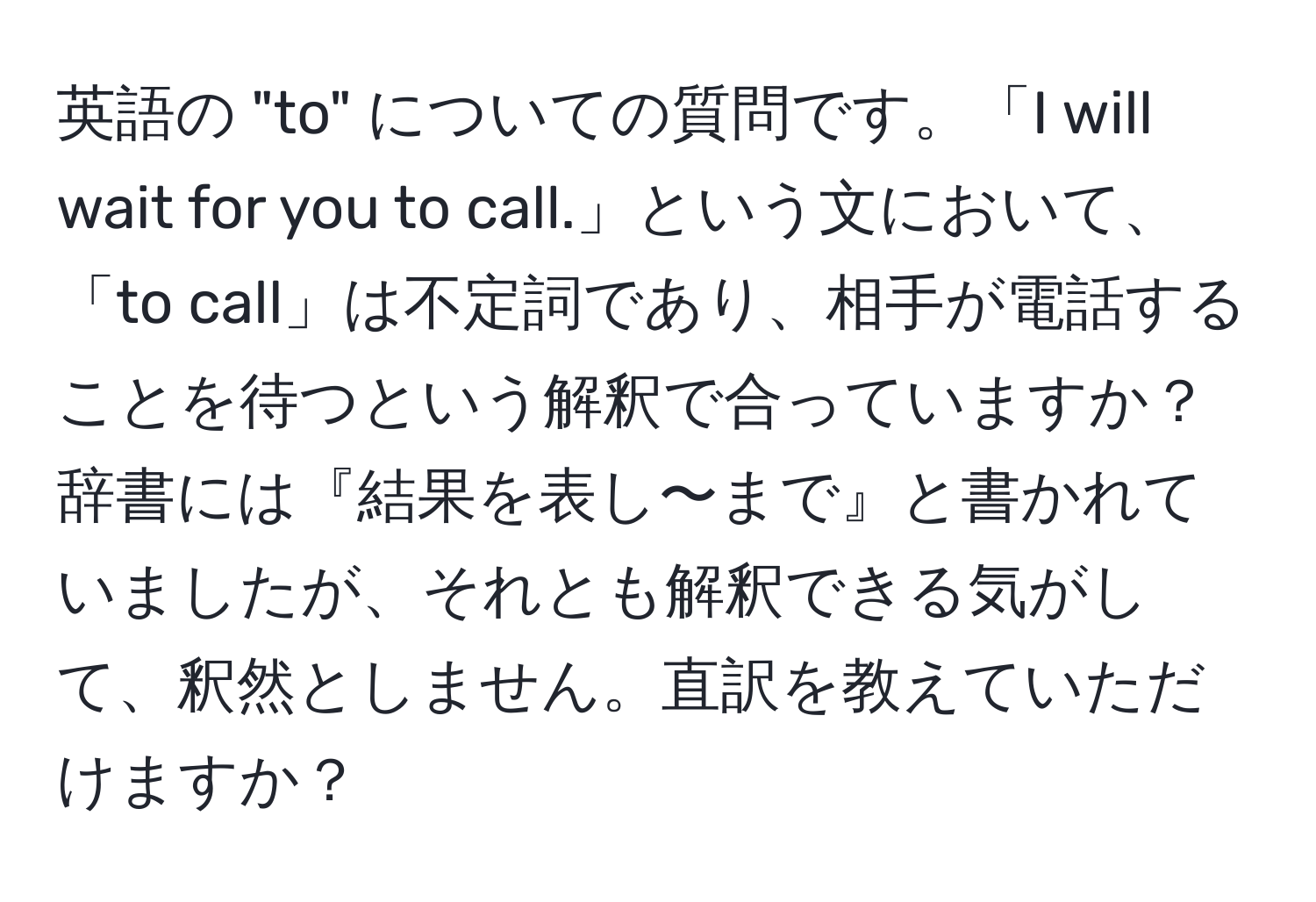 英語の "to" についての質問です。「I will wait for you to call.」という文において、「to call」は不定詞であり、相手が電話することを待つという解釈で合っていますか？辞書には『結果を表し〜まで』と書かれていましたが、それとも解釈できる気がして、釈然としません。直訳を教えていただけますか？