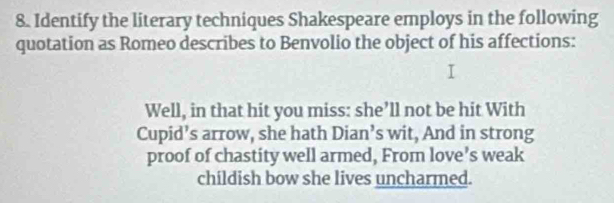 Identify the literary techniques Shakespeare employs in the following 
quotation as Romeo describes to Benvolio the object of his affections: 
Well, in that hit you miss: she’ll not be hit With 
Cupid’s arrow, she hath Dian’s wit, And in strong 
proof of chastity well armed, From love’s weak 
childish bow she lives uncharmed.