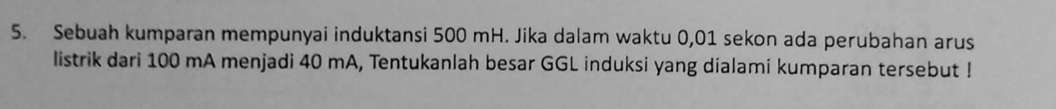 Sebuah kumparan mempunyai induktansi 500 mH. Jika dalam waktu 0,01 sekon ada perubahan arus 
listrik dari 100 mA menjadi 40 mA, Tentukanlah besar GGL induksi yang dialami kumparan tersebut !