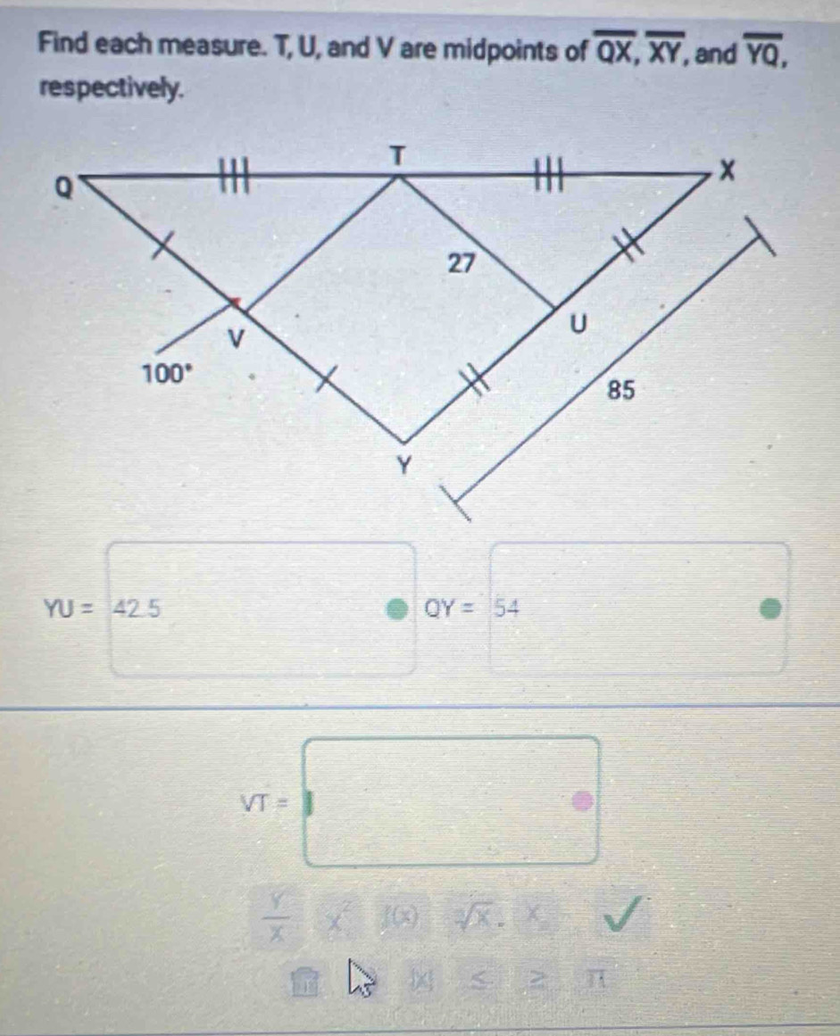 Find each measure. T, U, and V are midpoints of overline QX,overline XY, , and overline YQ,
respectively.
YU=42.5
QY=54
sqrt(T)=□
 Y/X (x^2)(x) sqrt[3](x).x
bc