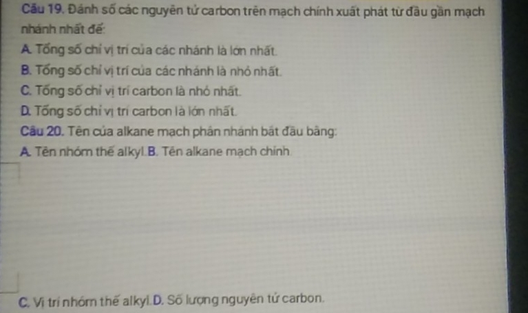 Cầu 19. Đánh số các nguyên tử carbon trên mạch chính xuất phát từ đầu gần mạch
nhánh nhất đế:
A Tổng số chỉ vị trí của các nhánh là lớn nhất.
B. Tổng số chỉ vị trí của các nhánh là nhỏ nhất.
C. Tống số chỉ vị trí carbon là nhỏ nhất.
D. Tổng số chỉ vị trí carbon là lớn nhất.
Cu 20. Tên của alkane mạch phân nhánh bắt đầu bằng:
A. Tên nhóm thể alkyl.B. Tên alkane mạch chính
C. Vị trí nhóm thế alkyi.D. Số lượng nguyên tử carbon.