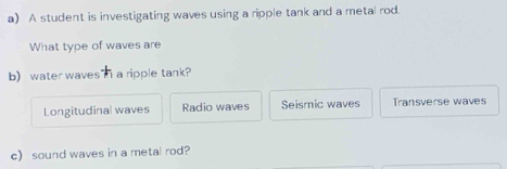 A student is investigating waves using a ripple tank and a metal rod.
What type of waves are
b) water waves" i a ripple tank?
Longitudinal waves Radio waves Seismic waves Transverse waves
c) sound waves in a metal rod?