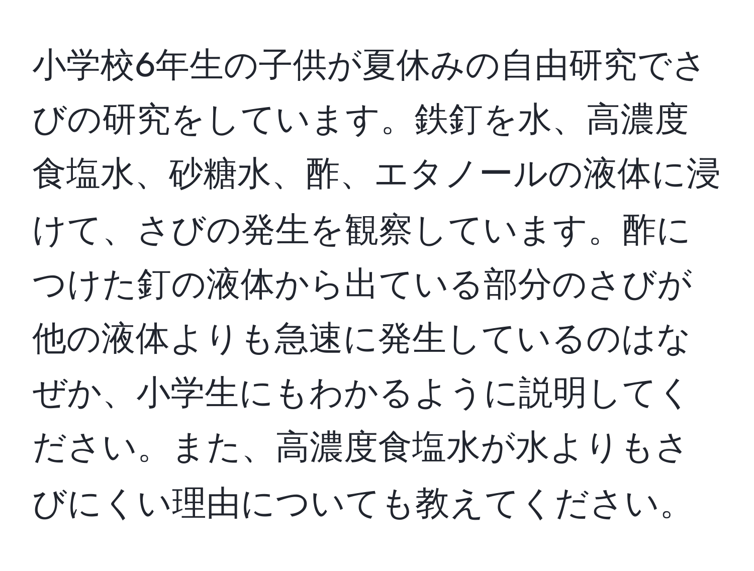 小学校6年生の子供が夏休みの自由研究でさびの研究をしています。鉄釘を水、高濃度食塩水、砂糖水、酢、エタノールの液体に浸けて、さびの発生を観察しています。酢につけた釘の液体から出ている部分のさびが他の液体よりも急速に発生しているのはなぜか、小学生にもわかるように説明してください。また、高濃度食塩水が水よりもさびにくい理由についても教えてください。