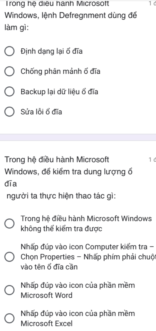 Trong hệ điều hành Microsoft 1 d
Windows, lệnh Defregnment dùng để
làm gì:
Định dạng lại ổ đĩa
Chống phân mảnh ổ đĩa
Backup lại dữ liệu ổ đĩa
Sửa lỗi ổ đĩa
Trong hệ điều hành Microsoft 1 d
Windows, để kiểm tra dung lượng ổ
đĩa
người ta thực hiện thao tác gì:
Trong hệ điều hành Microsoft Windows
không thể kiểm tra được
Nhấp đúp vào icon Computer kiểm tra -
Chọn Properties - Nhấp phím phải chuộ
vào tên ổ đĩa cần
Nhấp đúp vào icon của phần mềm
Microsoft Word
Nhấp đúp vào icon của phần mềm
Microsoft Excel