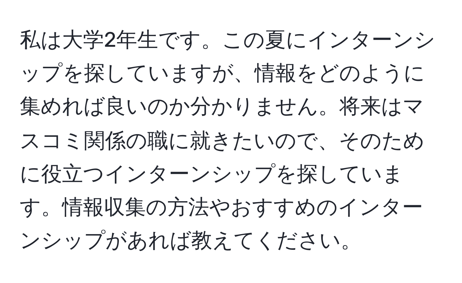 私は大学2年生です。この夏にインターンシップを探していますが、情報をどのように集めれば良いのか分かりません。将来はマスコミ関係の職に就きたいので、そのために役立つインターンシップを探しています。情報収集の方法やおすすめのインターンシップがあれば教えてください。