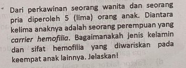 Dari perkawinan seorang wanita dan seorang 
pria diperoleh 5 (lima) orang anak. Diantara 
kelima anaknya adalah seorang perempuan yang 
carrier hemofilia. Bagaimanakah jenis kelamin 
dan sifat hemofilia yang diwariskan pada 
keempat anak lainnya. Jelaskan!