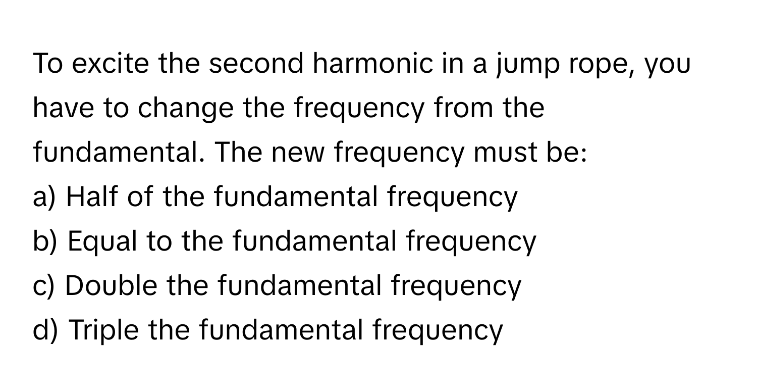 To excite the second harmonic in a jump rope, you have to change the frequency from the fundamental. The new frequency must be:

a) Half of the fundamental frequency
b) Equal to the fundamental frequency
c) Double the fundamental frequency
d) Triple the fundamental frequency