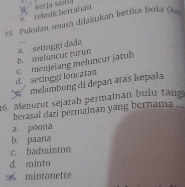 kerja sama
e. teknik bertahan
15. Pukulan smash dilakukan ketika bola (k
…
a. setinggi dada
b. meluncur turun
c. menjelang meluncur jatuh
d. setinggi loncatan
melambung di depan atas kepala
16. Menurut sejarah permainan bulu tangk_
berasal dari permainan yang bernama -
a. poona
b. paana
c. badminton
d. minto
mintonette