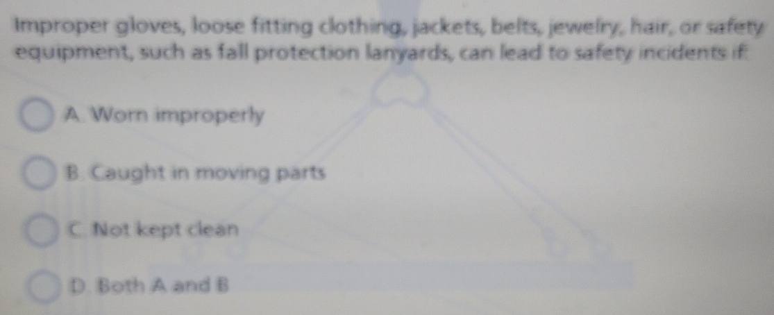 Improper gloves, loose fitting clothing, jackets, belts, jewelry, hair, or safety
equipment, such as fall protection lanyards, can lead to safety incidents if:
A. Worn improperly
B. Caught in moving parts
C. Not kept clean
D. Both A and B