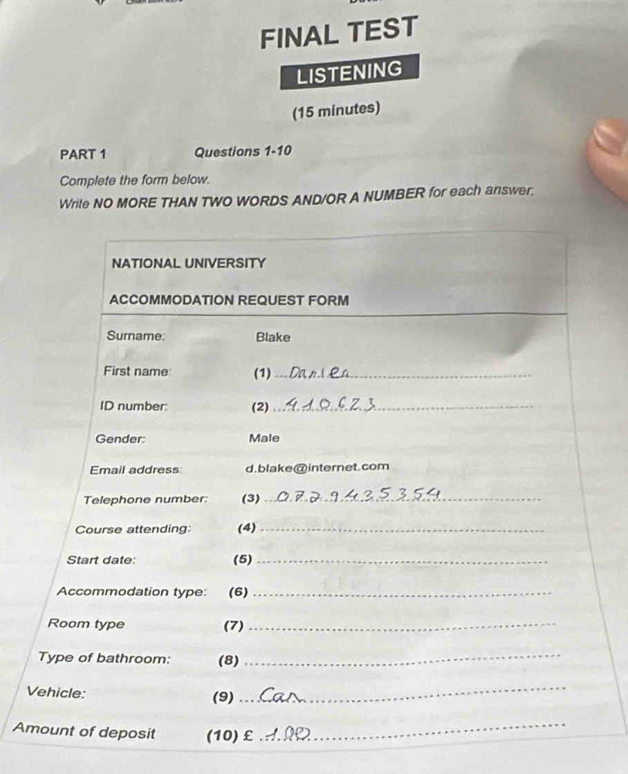 FINAL TEST 
LISTENING 
(15 minutes) 
PART 1 Questions 1-10 
Complete the form below. 
Write NO MORE THAN TWO WORDS AND/OR A NUMBER for each answer. 
NATIONAL UNIVERSITY 
ACCOMMODATION REQUEST FORM 
Surname: Blake 
First name (1)_ 
ID number: (2)_ 
Gender: Male 
Email address d.blake@internet.com 
Telephone number: (3)_ 
Course attending (4)_ 
Start date: (5)_ 
Accommodation type: (6)_ 
Room type (7)_ 
Type of bathroom: (8) 
_ 
Vehicle: (9) 
_ 
Amount of deposit (10) £ 
_