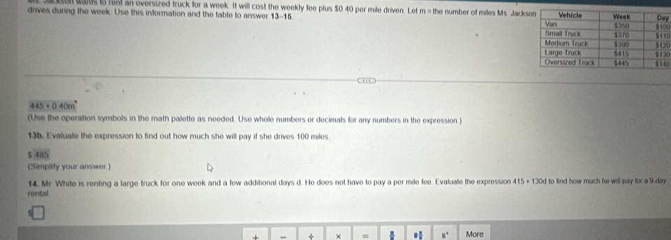 sul wans is rent an oversized truck for a week. It will cost the weekly fee plus $0.40 per mile driven. Let m= the number of miles Ms. Jacks 
drives during the week. Use this information and the table to answer 13-15 0y
0
0
0
0
445+0.40 m
(Use the operation symbols in the math palette as needed. Use whole numbers or decimals for any numbers in the expression.) 
13b. Evaluate the expression to find out how much she will pay if she drives 100 miles
$485
(Simplify your answer.) 
14. Mr White is renting a large truck for one week and a few additional days d. He does not have to pay a per mile fee. Evaluate the expression 415+130d to find how much he will pay tor a 9-day
rental 
+ + × = □° More