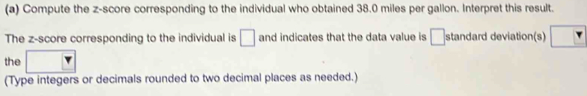 Compute the z-score corresponding to the individual who obtained 38.0 miles per gallon. Interpret this result. 
The z-score corresponding to the individual is □ and indicates that the data value is □ standard deviation(s) 
the □ 
(Type integers or decimals rounded to two decimal places as needed.)