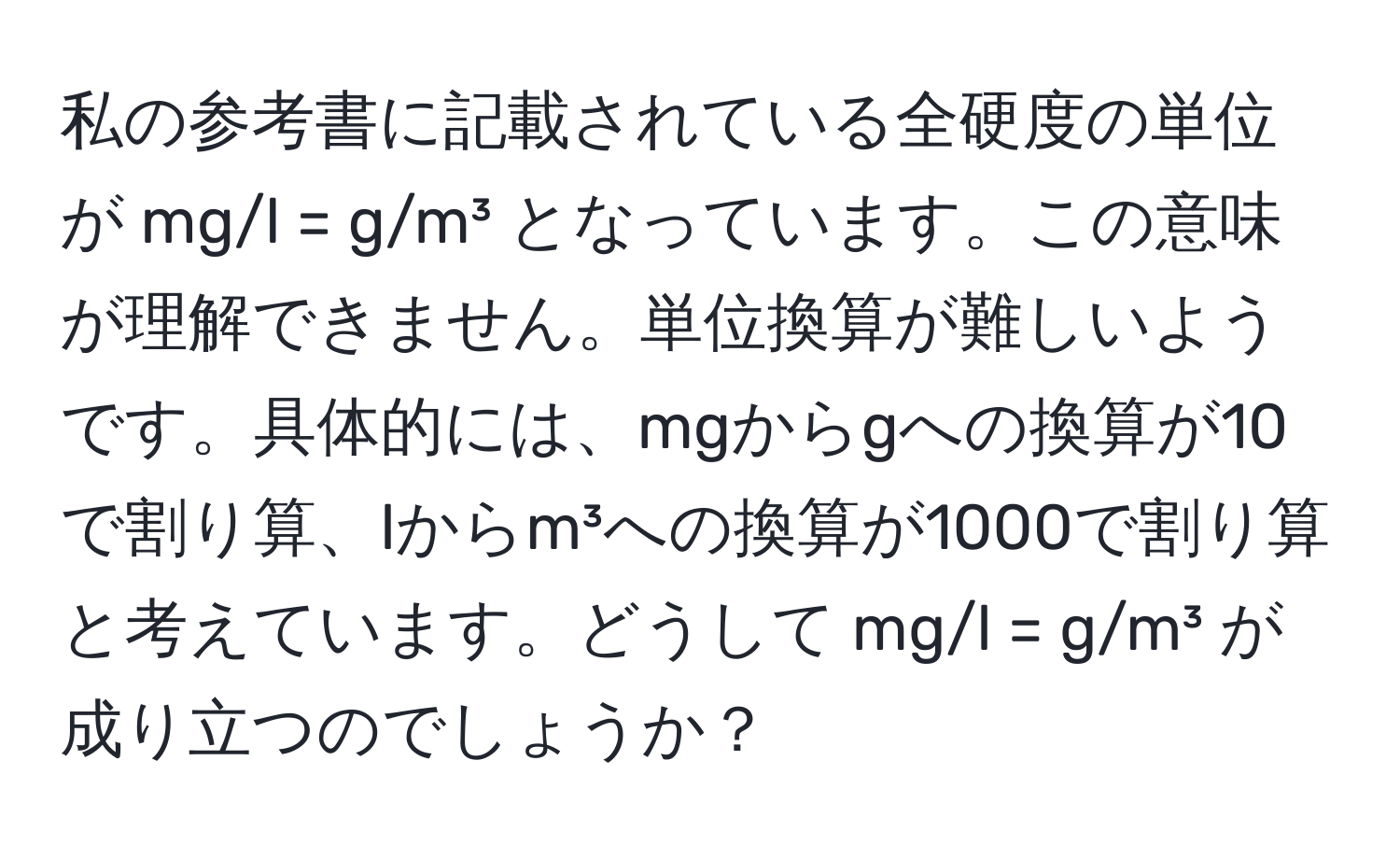 私の参考書に記載されている全硬度の単位が mg/l = g/m³ となっています。この意味が理解できません。単位換算が難しいようです。具体的には、mgからgへの換算が10で割り算、lからm³への換算が1000で割り算と考えています。どうして mg/l = g/m³ が成り立つのでしょうか？