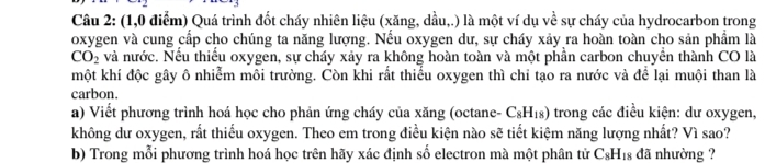 (1,0 điểm) Quá trình đốt cháy nhiên liệu (xăng, dầu,.) là một ví dụ về sự cháy của hydrocarbon trong 
oxygen và cung cấp cho chúng ta năng lượng. Nếu oxygen dư, sự cháy xảy ra hoàn toàn cho sản phẩm là
CO_2 và nước. Nếu thiếu oxygen, sự cháy xảy ra không hoàn toàn và một phần carbon chuyển thành CO là 
một khí độc gây ô nhiễm môi trường. Còn khi rất thiểu oxygen thì chỉ tạo ra nước và để lại muội than là 
carbon. 
a) Viết phương trình hoá học cho phản ứng cháy của xăng (octane- C_8H_18) trong các điều kiện: dư oxygen, 
không dư oxygen, rất thiếu oxygen. Theo em trong điều kiện nào sẽ tiết kiệm năng lượng nhất? Vì sao? 
b) Trong mỗi phương trình hoá học trên hãy xác định số electron mà một phân tử C_8H_18 đã nhường ?