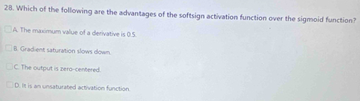 Which of the following are the advantages of the softsign activation function over the sigmoid function?
A. The maximum value of a derivative is 0.5.
B. Gradient saturation slows down.
C. The output is zero-centered.
D. It is an unsaturated activation function.