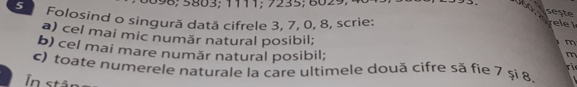 3 8 9 8; 5803; 1111; 7235; 6029; 
sește 
5 Folosind o singură dată cifrele 3, 7, 0, 8, scrie: 
a) cel mai mic număr natural posibil; 
m 
b) cel mai mare număr natural posibil; 
m 
c) toate numerele naturale la care ultimele două cifre să fie 7 şi 8. 
ri 
In stân