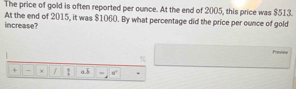 The price of gold is often reported per ounce. At the end of 2005, this price was $513. 
At the end of 2015, it was $1060. By what percentage did the price per ounce of gold 
increase? 
Preview 
+ - × /  a/b  a. overline b = a°