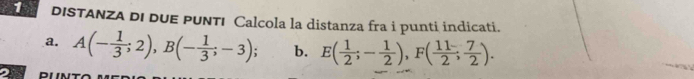 DISTANZA DI DUE PUNTI Calcola la distanza fra i punti indicati. 
a. A(- 1/3 ;2), B(- 1/3 ;-3); b. E( 1/2 ;- 1/2 ), F( 11/2 ; 7/2 ). 
2