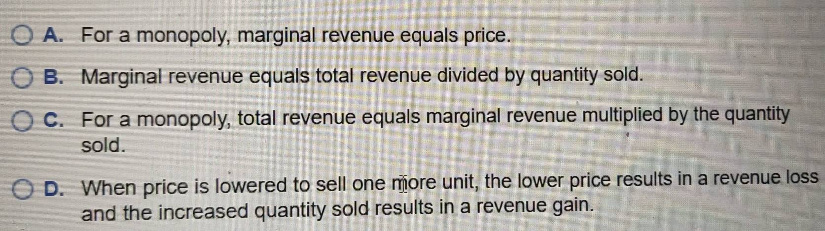 A. For a monopoly, marginal revenue equals price.
B. Marginal revenue equals total revenue divided by quantity sold.
C. For a monopoly, total revenue equals marginal revenue multiplied by the quantity
sold.
D. When price is lowered to sell one more unit, the lower price results in a revenue loss
and the increased quantity sold results in a revenue gain.