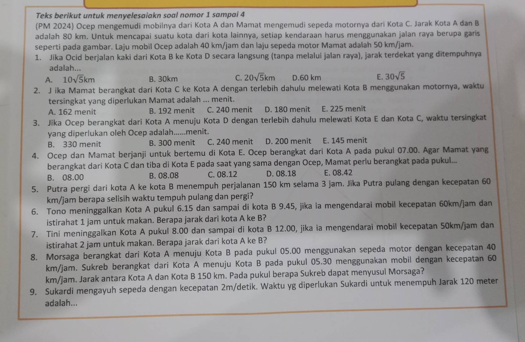 Teks berikut untuk menyelesaiakn soal nomor 1 sampai 4
(PM 2024) Ocep mengemudi mobilnya dari Kota A dan Mamat mengemudi sepeda motornya dari Kota C. Jarak Kota A dan B
adalah 80 km. Untuk mencapai suatu kota dari kota lainnya, setiap kendaraan harus menggunakan jalan raya berupa garis
seperti pada gambar. Laju mobil Ocep adalah 40 km/jam dan laju sepeda motor Mamat adalah 50 km/jam.
1. Jika Ocid berjalan kaki dari Kota B ke Kota D secara langsung (tanpa melalui jalan raya), jarak terdekat yang ditempuhnya
adalah...
A. 10sqrt(5)km B. 30km C. 20sqrt(5)km D.60 km E. 30sqrt(5)
2. J ika Mamat berangkat dari Kota C ke Kota A dengan terlebih dahulu melewati Kota B menggunakan motornya, waktu
tersingkat yang diperlukan Mamat adalah ... menit.
A. 162 menit B. 192 menit C. 240 menit D. 180 menit E. 225 menit
3. Jika Ocep berangkat dari Kota A menuju Kota D dengan terlebih dahulu melewati Kota E dan Kota C, waktu tersingkat
yang diperlukan oleh Ocep adalah......menit.
B. 330 menit B. 300 menit C. 240 menit D. 200 menit E. 145 menit
4. Ocep dan Mamat berjanji untuk bertemu di Kota E. Ocep berangkat dari Kota A pada pukul 07.00. Agar Mamat yang
berangkat dari Kota C dan tiba di Kota E pada saat yang sama dengan Ocep, Mamat perlu berangkat pada pukul...
B. 08.00 B. 08.08 C. 08.12 D. 08.18 E. 08.42
5. Putra pergi dari kota A ke kota B menempuh perjalanan 150 km selama 3 jam. Jika Putra pulang dengan kecepatan 60
km/jam berapa selisih waktu tempuh pulang dan pergi?
6. Tono meninggalkan Kota A pukul 6.15 dan sampai di kota B 9.45, jika ia mengendarai mobil kecepatan 60km/jam dan
istirahat 1 jam untuk makan. Berapa jarak dari kota A ke B?
7. Tini meninggalkan Kota A pukul 8.00 dan sampai di kota B 12.00, jika ia mengendarai mobil kecepatan 50km/jam dan
istirahat 2 jam untuk makan. Berapa jarak dari kota A ke B?
8. Morsaga berangkat dari Kota A menuju Kota B pada pukul 05.00 menggunakan sepeda motor dengan kecepatan 40
km/jam. Sukreb berangkat dari Kota A menuju Kota B pada pukul 05.30 menggunakan mobil dengan kecepatan 60
km/jam. Jarak antara Kota A dan Kota B 150 km. Pada pukul berapa Sukreb dapat menyusul Morsaga?
9. Sukardi mengayuh sepeda dengan kecepatan 2m/detik. Waktu yg diperlukan Sukardi untuk menempuh Jarak 120 meter
adalah...