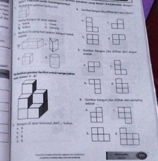 Jahrl (atidaš pada kenampuanmal
jhan jawaben yang benar! Kerjakanlah dengen
Jorhalkan grmber beikut inu 4. Gambar hangun jika dilhat dar atas adoih
g 
S đơn
sama bangun di atas adalah a
a. balok c. linas
Lt re kobua d. tabung
Benkut ini yang merupakan bangun balok b d

Y
c.
5. Gambar bangun jika dilihat dari depan
adaish_
D d.
a. c.
aphatikan gambar beríkut untuk mengerjakan
soàl nomos 3 - 6/
b. d.
6. Gambar bangun jika dilihat dari samping
adalah_
a. c.
). Bangun di atas tersusun dari ... kubus.
a. 6
b. 7
b.
) 8
d. 9 d.
Knehsken imenptemäensken gägeen de eretak bers Retsmela 111
Coaluits combéne lies and now grodurts