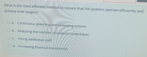 What is the most effective method to ensure that FM systems operate efficiently and
achieve their targets?
a. Continuous planning and reviewing actions
b. Reducing the number of projects undertaken
c. Hiring additional staff
d. Increasing financial investments