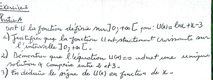 Exocie3 
PuteA 
sat U la Foncton define awJo, tool pow: u(x)=ln x+x-3
4 Justfio guy la-foaction (larntictmet cwrrant mur 
R'intrralle] 0,+∈fty C
2) Bemontien que Plequation u(x)=0 admet ume umigu 
nolution 4 compnine ente 8 et3. 
3 Endeduic le pigne de u(x) en fonction de x.