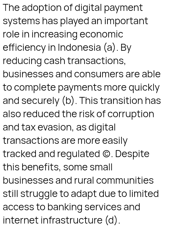 The adoption of digital payment
systems has played an important
role in increasing economic
efficiency in Indonesia (a). By
reducing cash transactions,
businesses and consumers are able
to complete payments more quickly
and securely (b). This transition has
also reduced the risk of corruption
and tax evasion, as digital
transactions are more easily
tracked and regulated ©. Despite
this benefits, some small
businesses and rural communities
still struggle to adapt due to limited
access to banking services and
internet infrastructure (d).