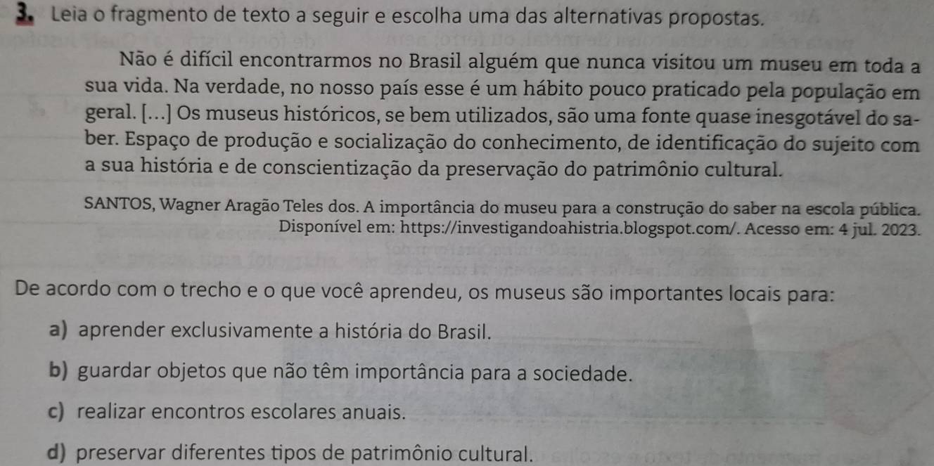 Leia o fragmento de texto a seguir e escolha uma das alternativas propostas.
Não é difícil encontrarmos no Brasil alguém que nunca visitou um museu em toda a
sua vida. Na verdade, no nosso país esse é um hábito pouco praticado pela população em
geral. [...] Os museus históricos, se bem utilizados, são uma fonte quase inesgotável do sa-
ber. Espaço de produção e socialização do conhecimento, de identificação do sujeito com
a sua história e de conscientização da preservação do patrimônio cultural.
SANTOS, Wagner Aragão Teles dos. A importância do museu para a construção do saber na escola pública.
Disponível em: https://investigandoahistria.blogspot.com/. Acesso em: 4 jul. 2023.
De acordo com o trecho e o que você aprendeu, os museus são importantes locais para:
a) aprender exclusivamente a história do Brasil.
b) guardar objetos que não têm importância para a sociedade.
c) realizar encontros escolares anuais.
d) preservar diferentes tipos de patrimônio cultural.