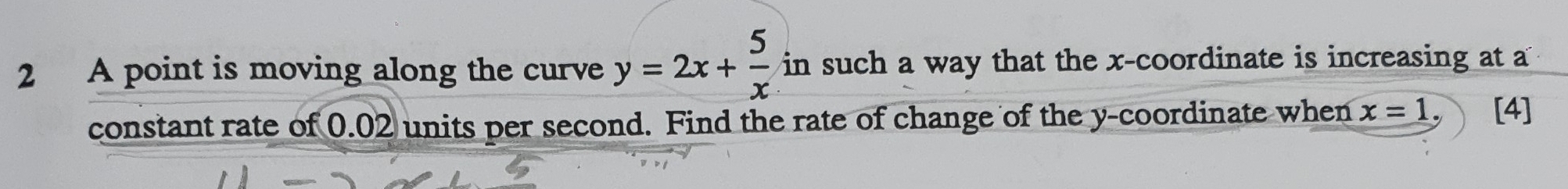 A point is moving along the curve y=2x+ 5/x  in such a way that the x-coordinate is increasing at a 
constant rate of 0.02 units per second. Find the rate of change of the y-coordinate when x=1 [4]