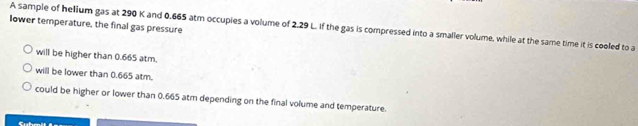 Iower temperature, the final gas pressure
A sample of helium gas at 290 K and 0.665 atm occupies a volume of 2.29 L. If the gas is compressed into a smaller volume, while at the same time it is cooled to a
will be higher than 0.665 atm.
will be lower than 0.665 atm.
could be higher or lower than 0.665 atm depending on the final volume and temperature.