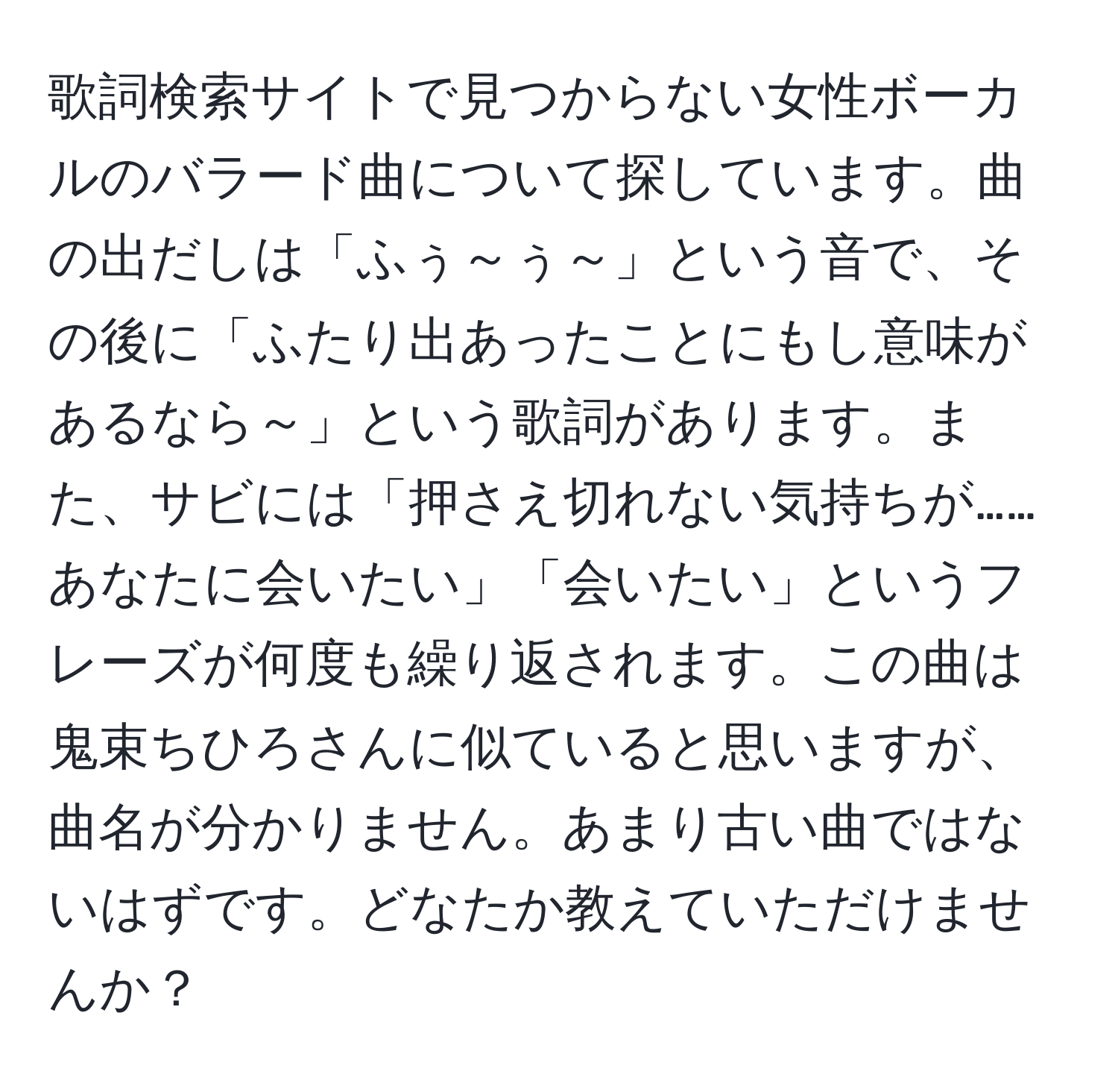 歌詞検索サイトで見つからない女性ボーカルのバラード曲について探しています。曲の出だしは「ふぅ～ぅ～」という音で、その後に「ふたり出あったことにもし意味があるなら～」という歌詞があります。また、サビには「押さえ切れない気持ちが……あなたに会いたい」「会いたい」というフレーズが何度も繰り返されます。この曲は鬼束ちひろさんに似ていると思いますが、曲名が分かりません。あまり古い曲ではないはずです。どなたか教えていただけませんか？