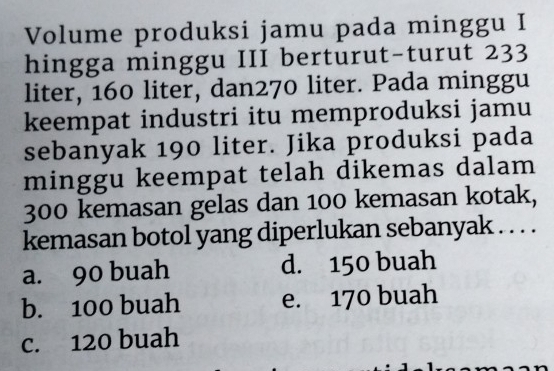 Volume produksi jamu pada minggu I
hingga minggu III berturut-turut 233
liter, 160 liter, dan270 liter. Pada minggu
keempat industri itu memproduksi jamu
sebanyak 190 liter. Jika produksi pada
minggu keempat telah dikemas dalam
300 kemasan gelas dan 100 kemasan kotak,
kemasan botol yang diperlukan sebanyak . . . .
a. 90 buah d. 150 buah
b. 100 buah e. 170 buah
c. 120 buah