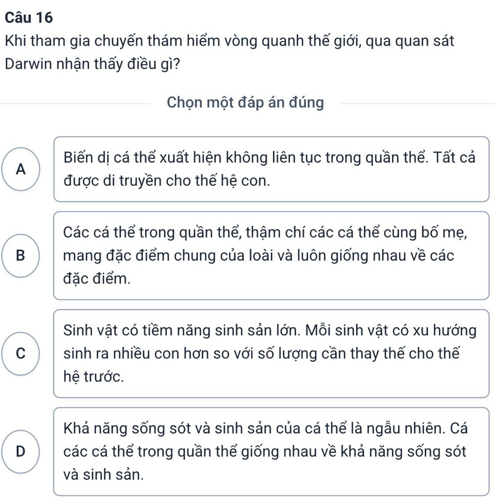 Khi tham gia chuyến thám hiểm vòng quanh thế giới, qua quan sát
Darwin nhận thấy điều gì?
Chọn một đáp án đúng
Biến dị cá thể xuất hiện không liên tục trong quần thể. Tất cả
A
được di truyền cho thế hệ con.
Các cá thể trong quần thể, thậm chí các cá thể cùng bố mẹ,
B mang đặc điểm chung của loài và luôn giống nhau về các
đặc điểm.
Sinh vật có tiềm năng sinh sản lớn. Mỗi sinh vật có xu hướng
C sinh ra nhiều con hơn so với số lượng cần thay thế cho thế
hệ trước.
Khả năng sống sót và sinh sản của cá thể là ngẫu nhiên. Cá
D các cá thể trong quần thể giống nhau về khả năng sống sót
và sinh sản.